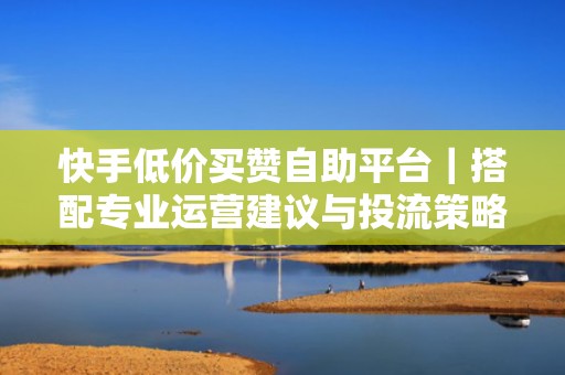 快手低价买赞自助平台｜搭配专业运营建议与投流策略，助您持续提升账号权重与推荐量