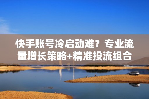 快手账号冷启动难？专业流量增长策略+精准投流组合拳，提升完播率与转化率