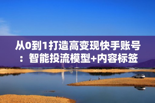 从0到1打造高变现快手账号：智能投流模型+内容标签优化双驱动增长方案