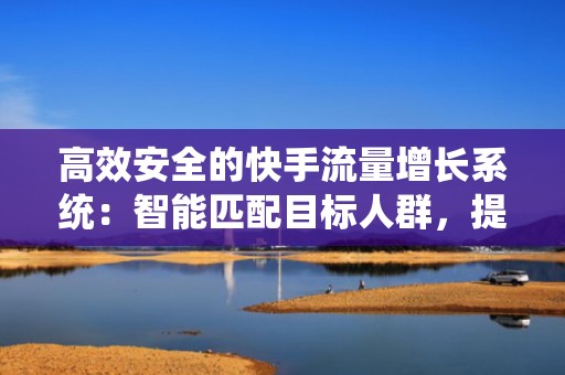 高效安全的快手流量增长系统：智能匹配目标人群，提升自然推荐权重