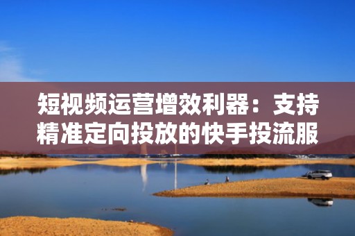 短视频运营增效利器：支持精准定向投放的快手投流服务平台