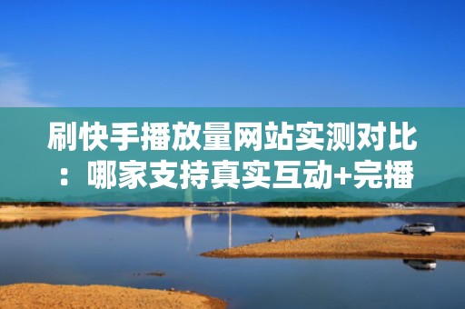 刷快手播放量网站实测对比：哪家支持真实互动+完播率优化？这3个平台已通过千条视频验证