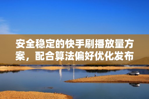 安全稳定的快手刷播放量方案，配合算法偏好优化发布节奏，提升自然流量转化
