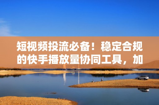 短视频投流必备！稳定合规的快手播放量协同工具，加速冷启动与内容破圈