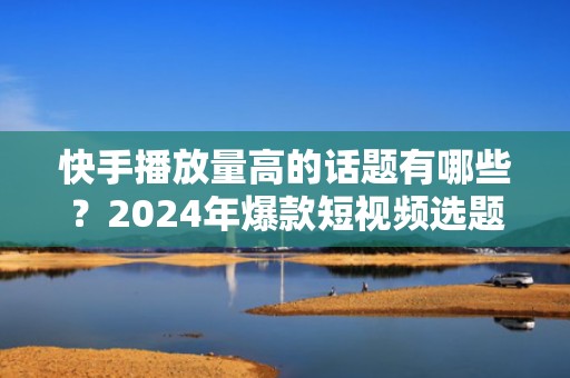 快手播放量高的话题有哪些?2024年爆款短视频选题指南,助你快速起号涨粉
