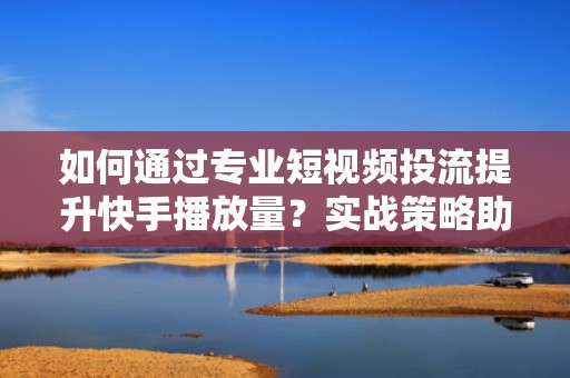 如何通过专业短视频投流提升快手播放量?实战策略助你单条视频突破100万播放