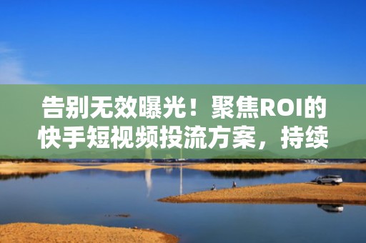 告别无效曝光!聚焦ROI的快手短视频投流方案,持续拉升自然流量与播放量双指标