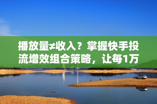 播放量≠收入?掌握快手投流增效组合策略,让每1万次播放都带来精准转化和持续收益