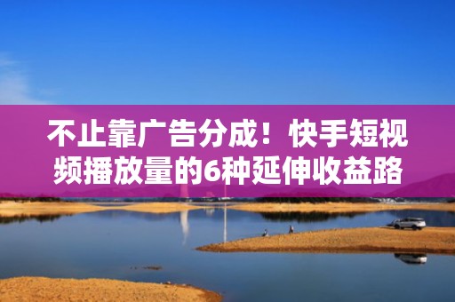 不止靠广告分成！快手短视频播放量的6种延伸收益路径——直播导流、私域沉淀、电商跳转、品牌合作一站式打通