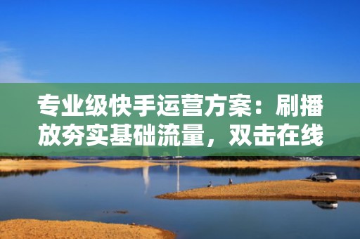 专业级快手运营方案：刷播放夯实基础流量，双击在线强化用户粘性，驱动账号长效增长