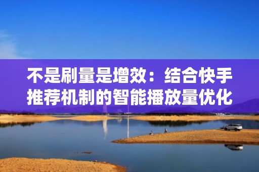 不是刷量是增效：结合快手推荐机制的智能播放量优化系统，提升完播率与互动权重