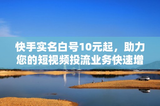 快手实名白号10元起，助力您的短视频投流业务快速增长