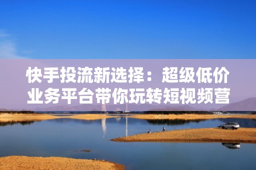 快手投流新选择：超级低价业务平台带你玩转短视频营销