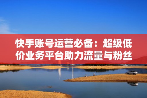 快手账号运营必备：超级低价业务平台助力流量与粉丝双丰收