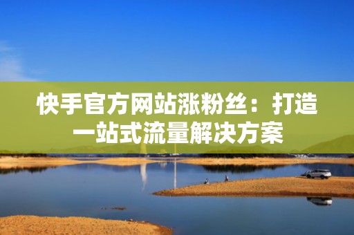 快手官方网站涨粉丝：打造一站式流量解决方案