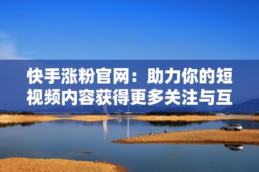 快手涨粉官网：助力你的短视频内容获得更多关注与互动