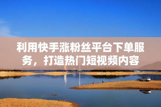利用快手涨粉丝平台下单服务，打造热门短视频内容
