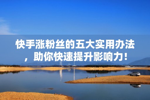 快手涨粉丝的五大实用办法，助你快速提升影响力！