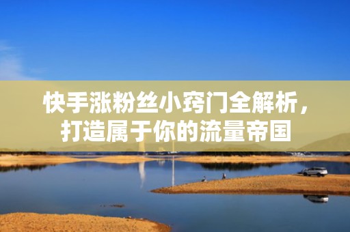 快手涨粉丝小窍门全解析，打造属于你的流量帝国