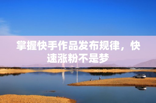 掌握快手作品发布规律，快速涨粉不是梦