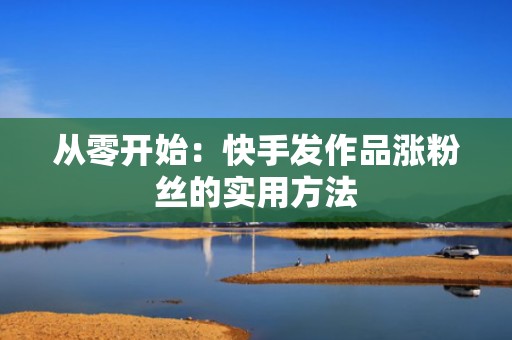 从零开始：快手发作品涨粉丝的实用方法