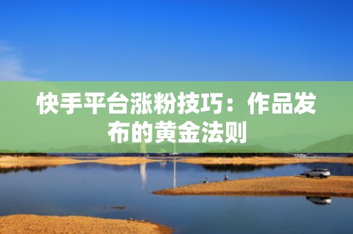 快手平台涨粉技巧:作品发布的黄金法则 快手平台涨粉技巧:作品发布的黄金法则