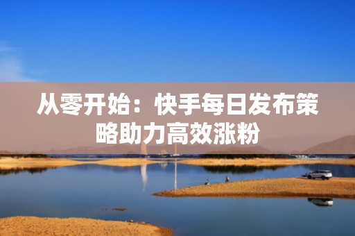 从零开始：快手每日发布策略助力高效涨粉