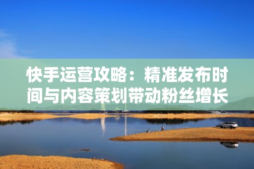 快手运营攻略：精准发布时间与内容策划带动粉丝增长