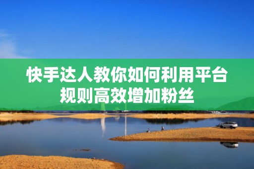 快手达人教你如何利用平台规则高效增加粉丝