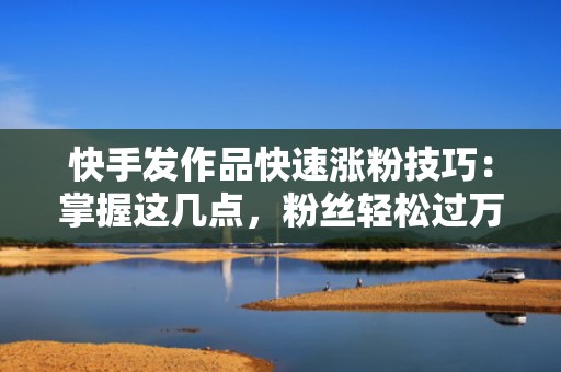 快手发作品快速涨粉技巧：掌握这几点，粉丝轻松过万