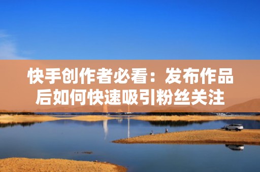 快手创作者必看：发布作品后如何快速吸引粉丝关注