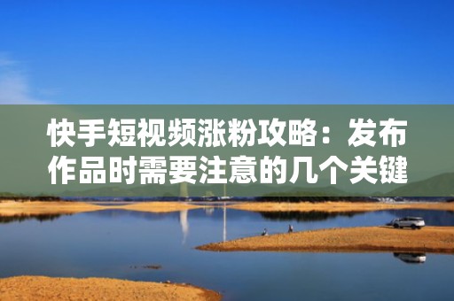 快手短视频涨粉攻略：发布作品时需要注意的几个关键点