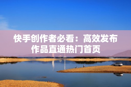 快手创作者必看：高效发布作品直通热门首页