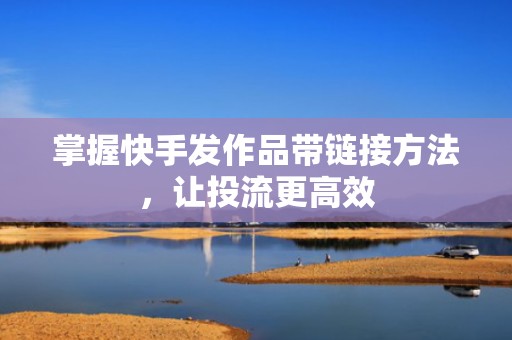 掌握快手发作品带链接方法，让投流更高效