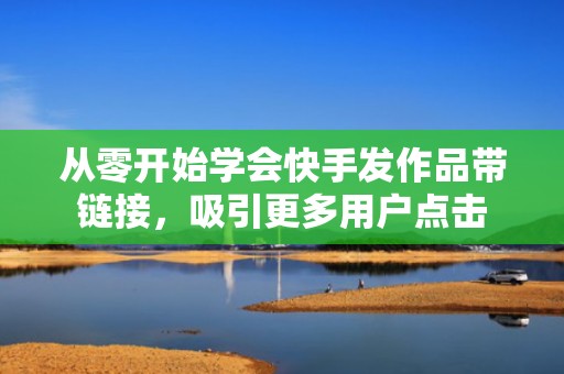 从零开始学会快手发作品带链接，吸引更多用户点击