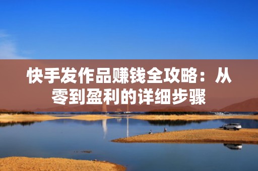 快手发作品赚钱全攻略：从零到盈利的详细步骤
