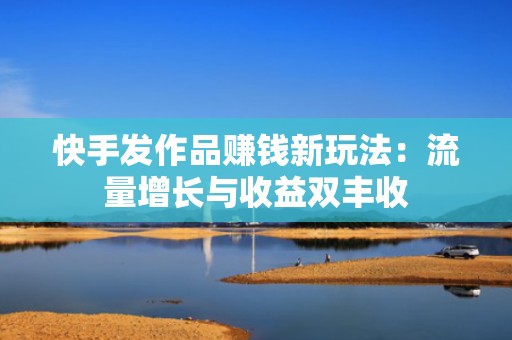 快手发作品赚钱新玩法：流量增长与收益双丰收
