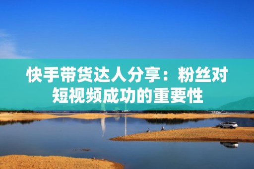 快手带货达人分享:粉丝对短视频成功的重要性 快手带货达人分享:粉丝对短视频成功的重要性