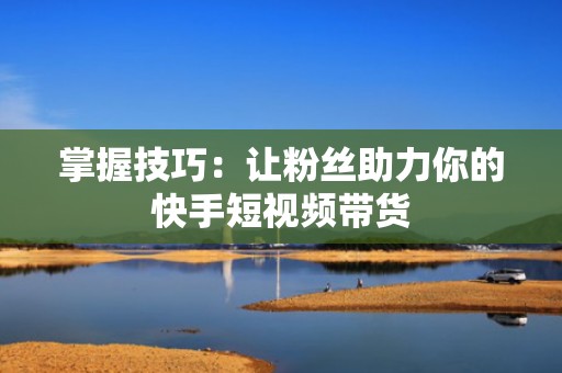 掌握技巧：让粉丝助力你的快手短视频带货