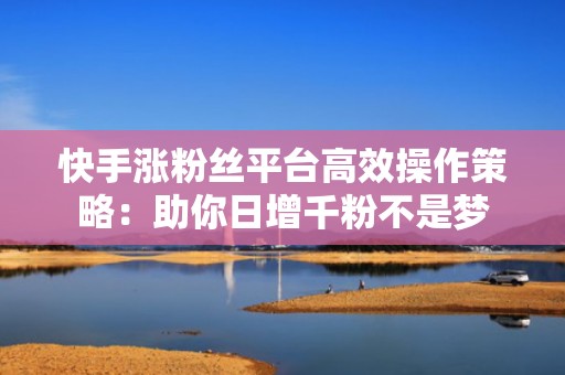 快手涨粉丝平台高效操作策略：助你日增千粉不是梦