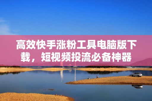 高效快手涨粉工具电脑版下载，短视频投流必备神器