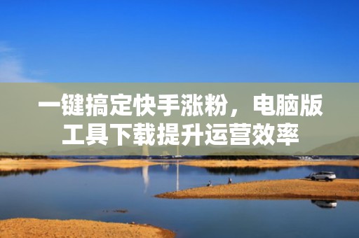 一键搞定快手涨粉，电脑版工具下载提升运营效率