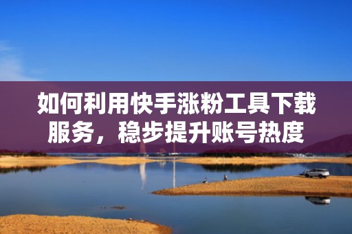 如何利用快手涨粉工具下载服务，稳步提升账号热度