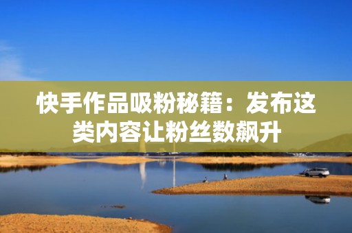 快手作品吸粉秘籍：发布这类内容让粉丝数飙升