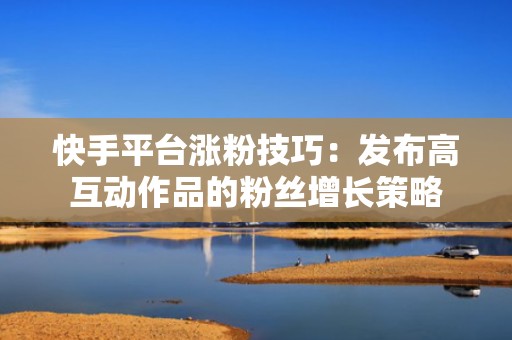 快手平台涨粉技巧：发布高互动作品的粉丝增长策略