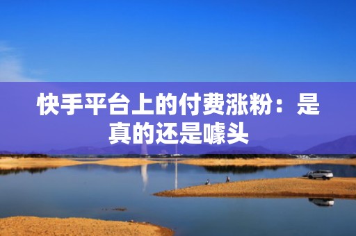 快手平台上的付费涨粉:是真的还是噱头 快手平台上的付费涨粉:是真的还是噱头