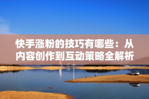 快手涨粉的技巧有哪些：从内容创作到互动策略全解析