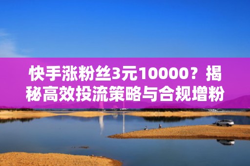 快手涨粉丝3元10000？揭秘高效投流策略与合规增粉实操教程