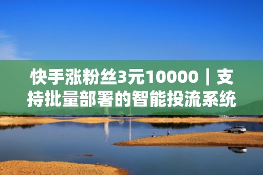 快手涨粉丝3元10000｜支持批量部署的智能投流系统，安装即用助你快速起号