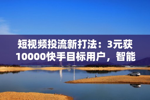 短视频投流新打法：3元获10000快手目标用户，智能定向+完播率优化双驱动